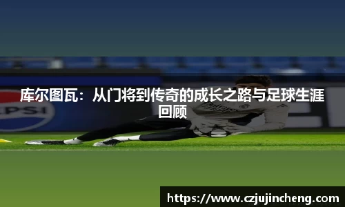 库尔图瓦：从门将到传奇的成长之路与足球生涯回顾